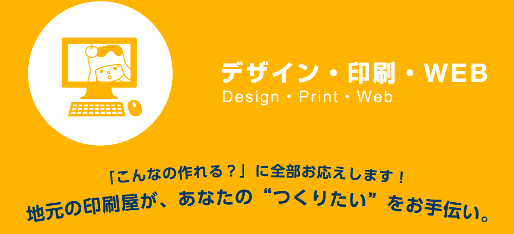 デザイン・印刷・WEB　「こんなの作れる？」に全部お応えします！地元の印刷屋が、あなたの“つくりたい”をお手伝い。