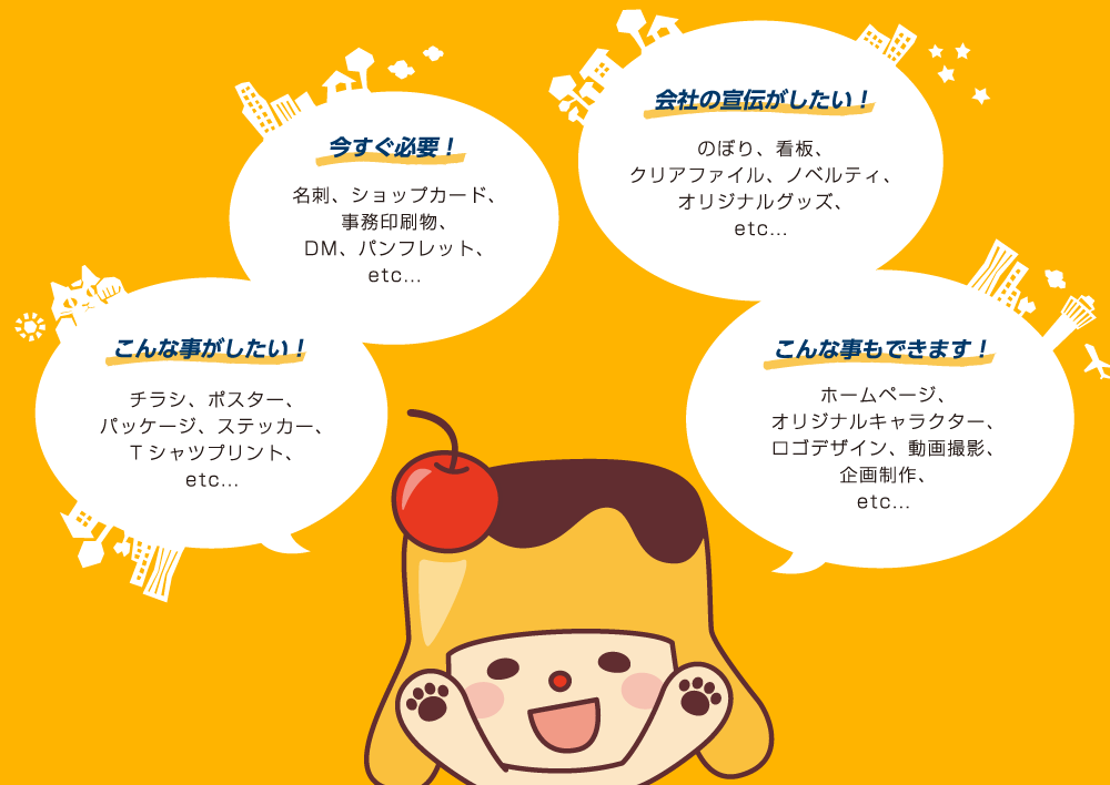 会社の宣伝がしたい！のぼり、看板、クリアファイル、ノベルティ、オリジナルグッズ／こんな事もできます！ホームページ、オリジナルキャラクター、ロゴデザイン、動画撮影、企画制作／今すぐ必要！名刺、ショップカード、事務印刷物、DM、パンフレット／こんな事がしたい！チラシ、ポスター、パッケージ、ステッカー、Tシャツプリント